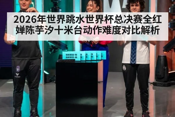 2026年世界跳水世界杯总决赛全红婵陈芋汐十米台动作难度对比解析